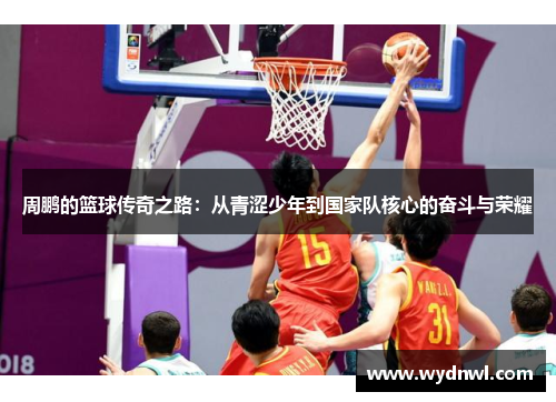 周鹏的篮球传奇之路：从青涩少年到国家队核心的奋斗与荣耀
